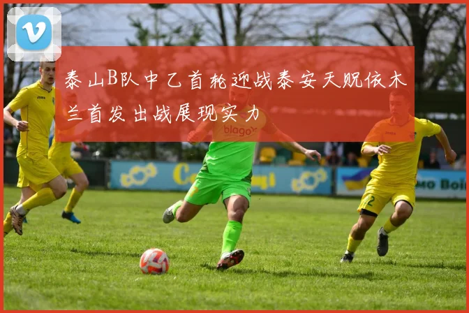 泰山B队中乙首轮迎战泰安天贶依木兰首发出战展现实力