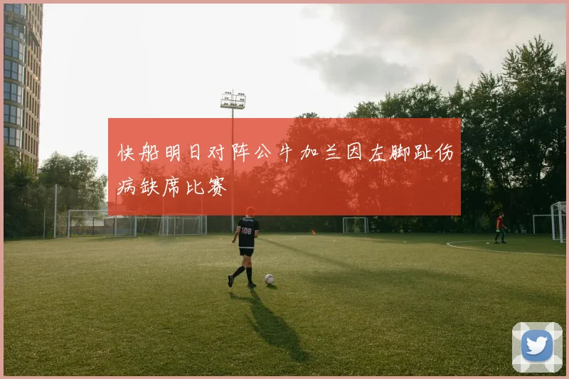 快船明日对阵公牛加兰因左脚趾伤病缺席比赛