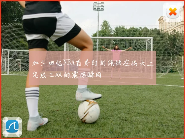 加兰回忆NBA首秀时刻佩顿在我头上完成三双的震撼瞬间