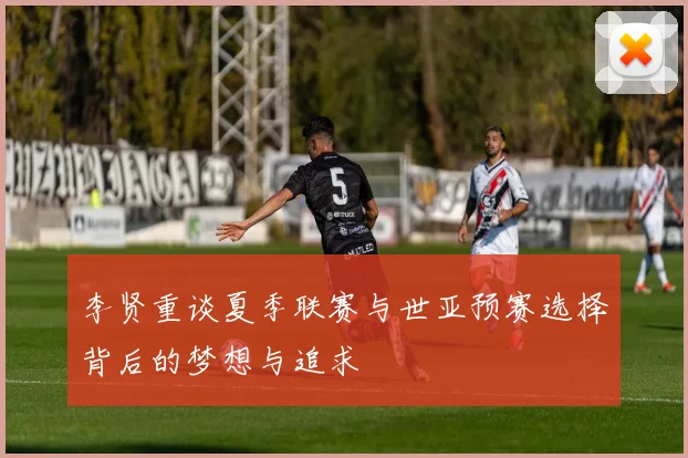 李贤重谈夏季联赛与世亚预赛选择背后的梦想与追求