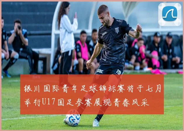 银川国际青年足球锦标赛将于七月举行U17国足参赛展现青春风采