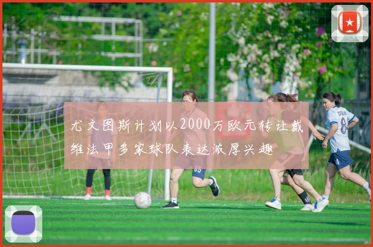 尤文图斯计划以2000万欧元转让戴维法甲多家球队表达浓厚兴趣