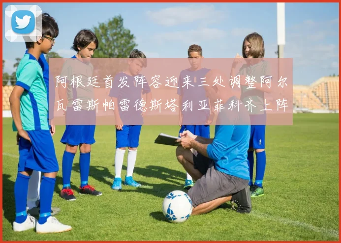 阿根廷首发阵容迎来三处调整阿尔瓦雷斯帕雷德斯塔利亚菲科齐上阵