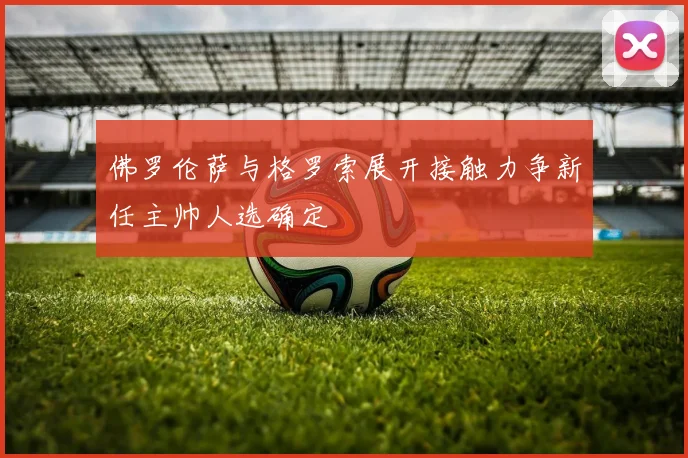 佛罗伦萨与格罗索展开接触力争新任主帅人选确定
