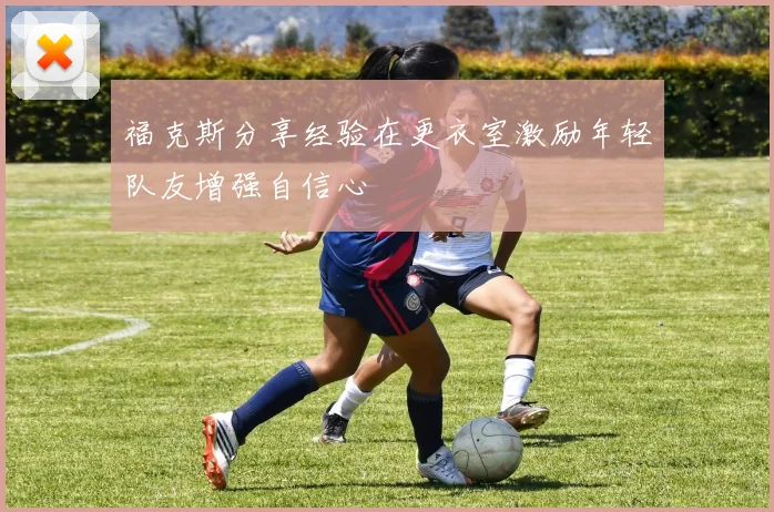 福克斯分享经验在更衣室激励年轻队友增强自信心