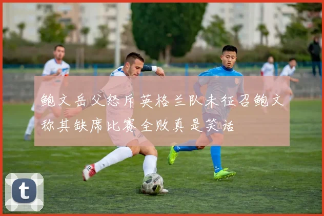 鲍文岳父怒斥英格兰队未征召鲍文称其缺席比赛全败真是笑话