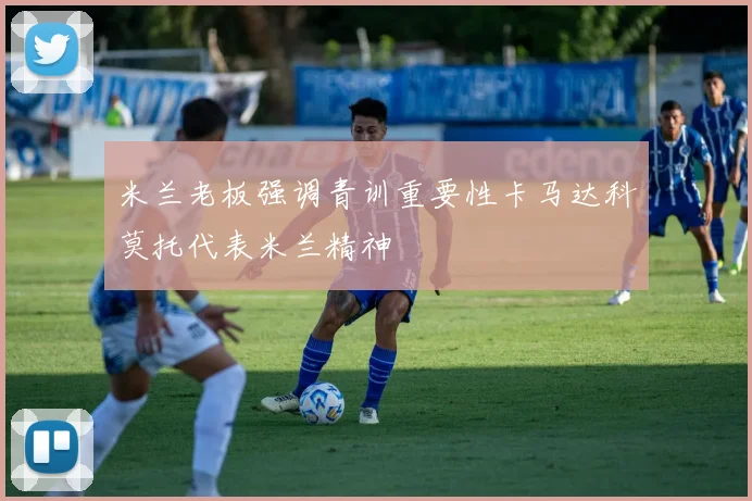 米兰老板强调青训重要性卡马达科莫托代表米兰精神