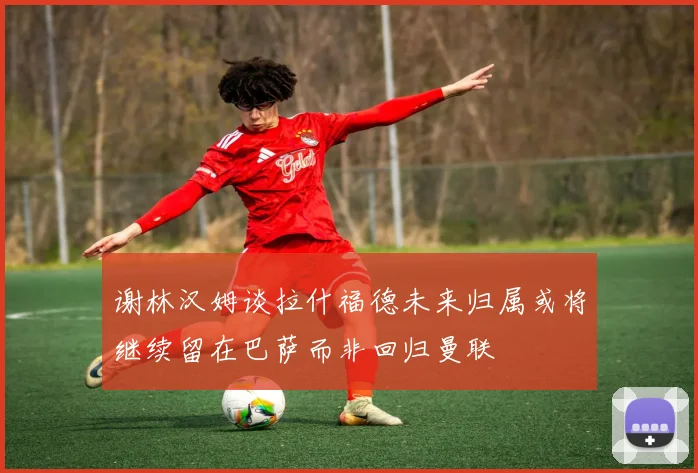 谢林汉姆谈拉什福德未来归属或将继续留在巴萨而非回归曼联