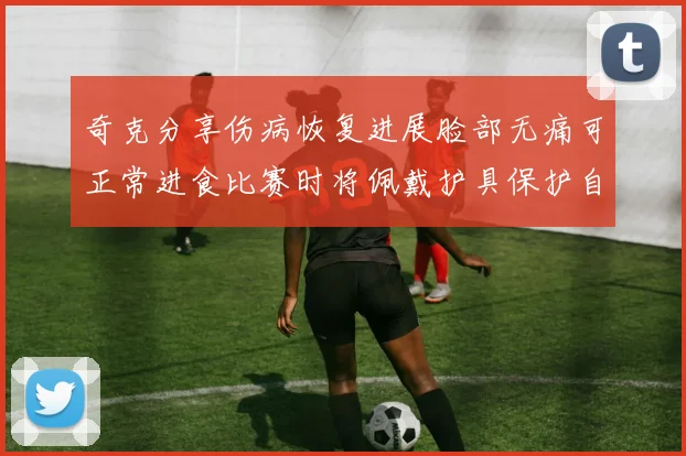 奇克分享伤病恢复进展脸部无痛可正常进食比赛时将佩戴护具保护自己