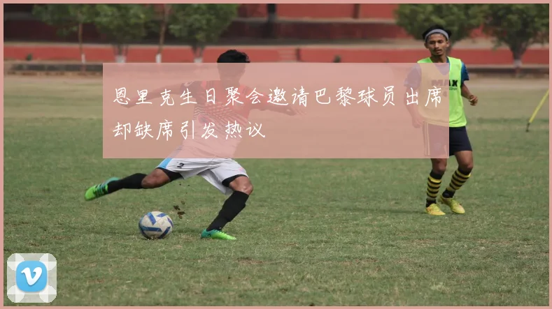 恩里克生日聚会邀请巴黎球员出席却缺席引发热议