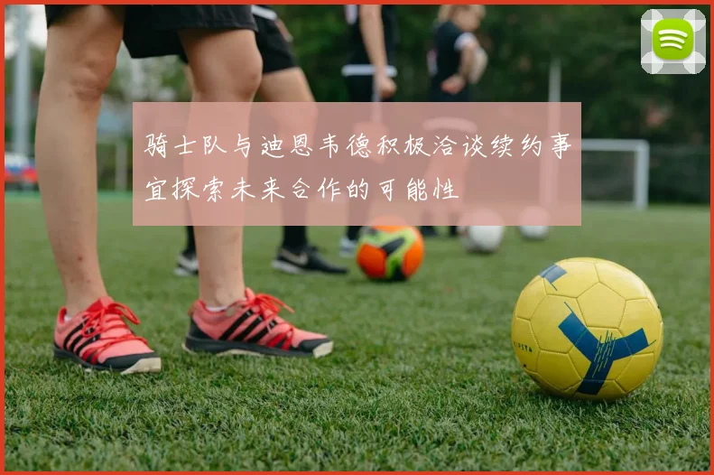 骑士队与迪恩韦德积极洽谈续约事宜探索未来合作的可能性
