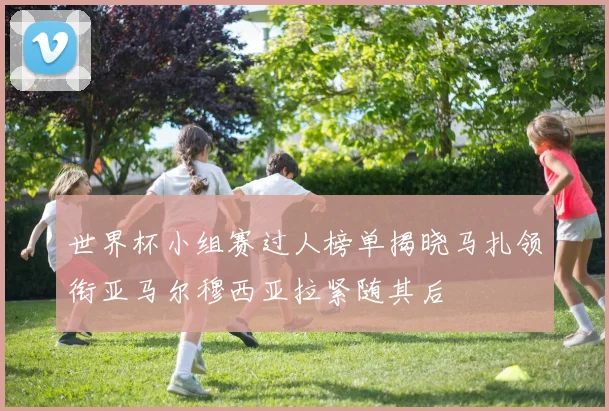 世界杯小组赛过人榜单揭晓马扎领衔亚马尔穆西亚拉紧随其后