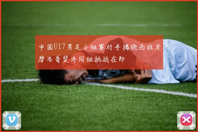 中国U17男足小组赛对手揭晓西班牙摩洛哥斐济同组挑战在即