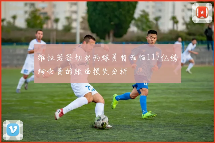 维拉若签切尔西球员将面临117亿镑转会费的账面损失分析
