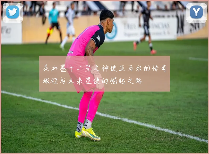 美加墨十二星之神使亚马尔的传奇旅程与未来星使的崛起之路