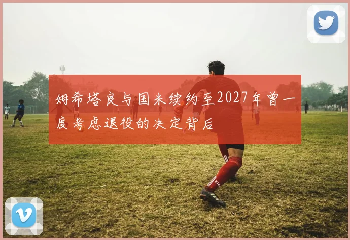 姆希塔良与国米续约至2027年曾一度考虑退役的决定背后