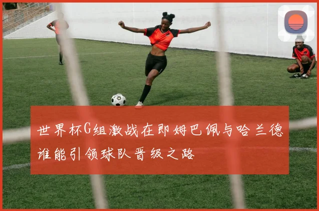世界杯G组激战在即姆巴佩与哈兰德谁能引领球队晋级之路