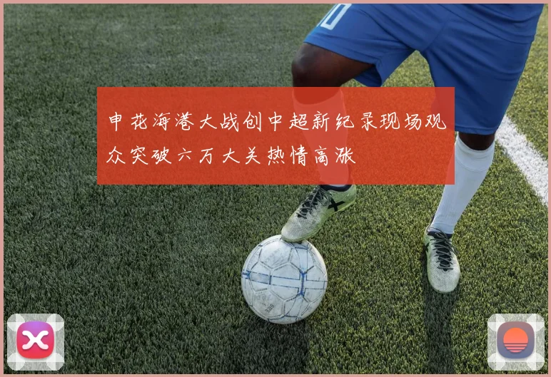 申花海港大战创中超新纪录现场观众突破六万大关热情高涨