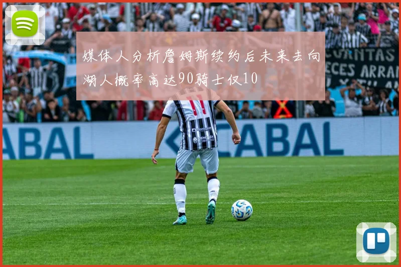 媒体人分析詹姆斯续约后未来去向湖人概率高达90骑士仅10