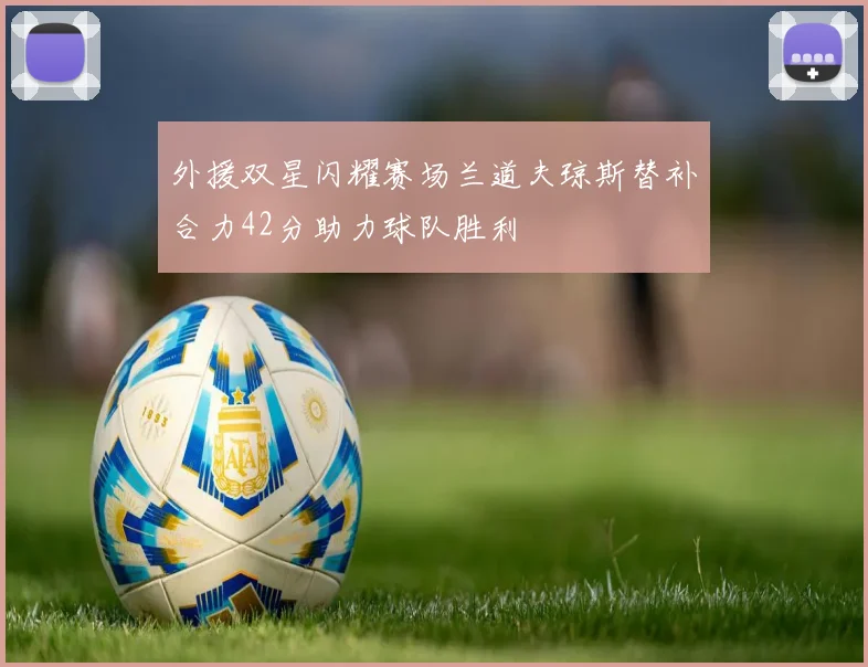 外援双星闪耀赛场兰道夫琼斯替补合力42分助力球队胜利