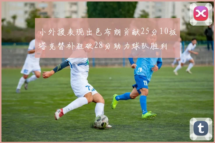 小外援表现出色布朗贡献25分10板塔克替补狂砍28分助力球队胜利
