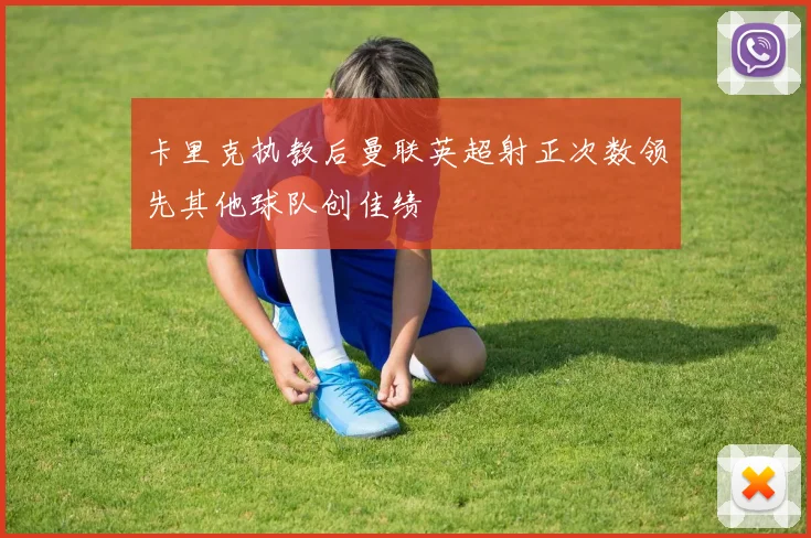 卡里克执教后曼联英超射正次数领先其他球队创佳绩