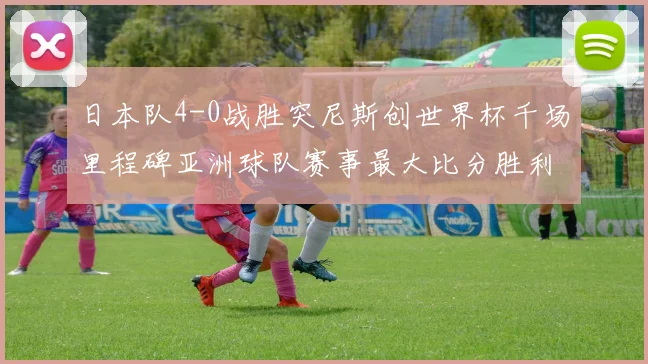日本队4-0战胜突尼斯创世界杯千场里程碑亚洲球队赛事最大比分胜利