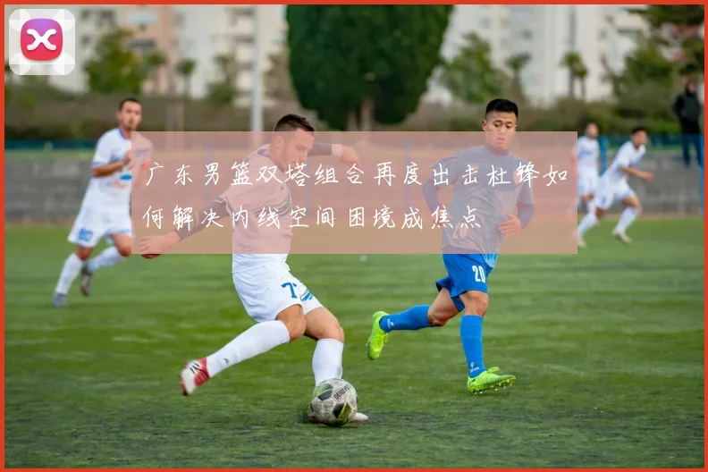 广东男篮双塔组合再度出击杜锋如何解决内线空间困境成焦点