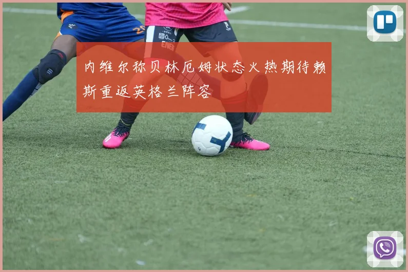 内维尔称贝林厄姆状态火热期待赖斯重返英格兰阵容