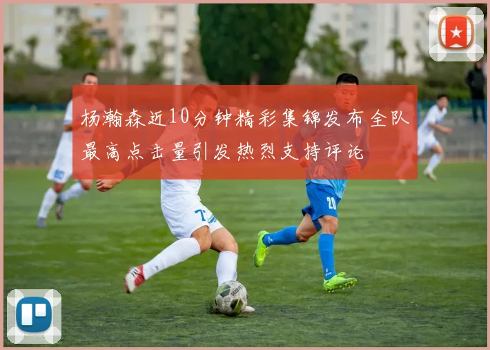 杨瀚森近10分钟精彩集锦发布全队最高点击量引发热烈支持评论